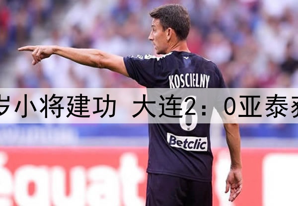 马莱莱传射19岁小将建功 大连2:0亚泰获队史中超首胜