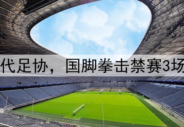 中足联首次出手,取代足协,国脚拳击禁赛3场,踩踏+飞铲停赛1场