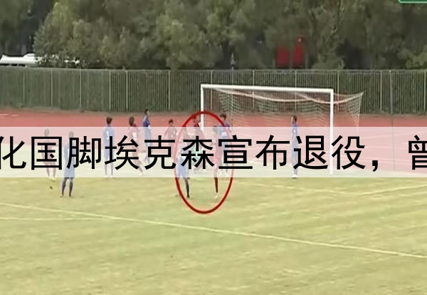 足坛人物：35岁归化国脚埃克森宣布退役，曾经也是国足的希望