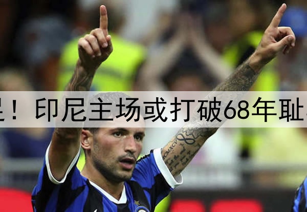 0-1，0-2！感谢国足！印尼主场或打破68年耻辱纪录，送国足出局