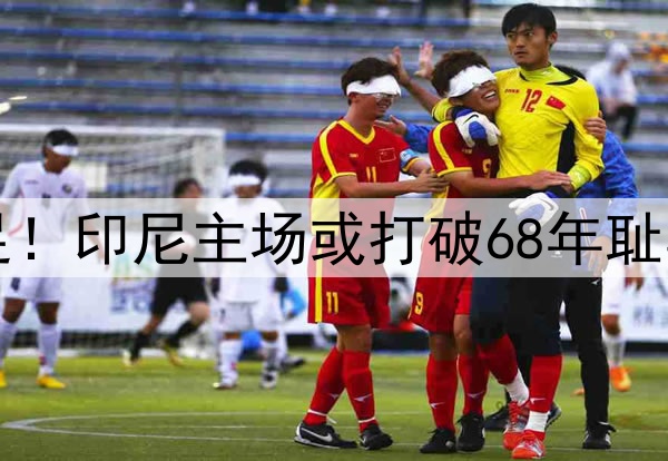 0-1，0-2！感谢国足！印尼主场或打破68年耻辱纪录，送国足出局