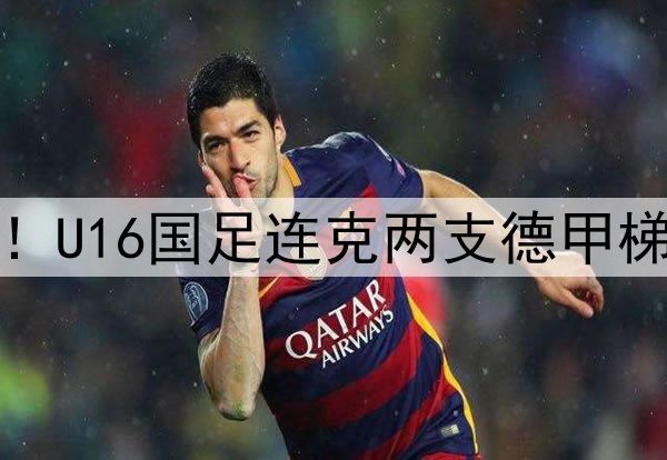 董路足球小将结硕果！U16国足连克两支德甲梯队，进军世界杯有戏