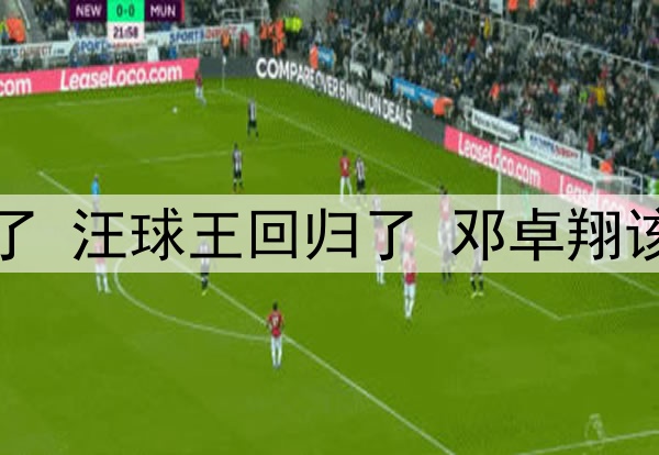 邓涵文不进国足可惜了 汪球王回归了 邓卓翔该扶正！发言情商太高