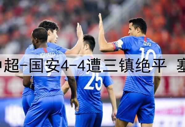 13分钟连丢3球!中超-国安4-4遭三镇绝平 塞鸟首球韩佳奇伤退