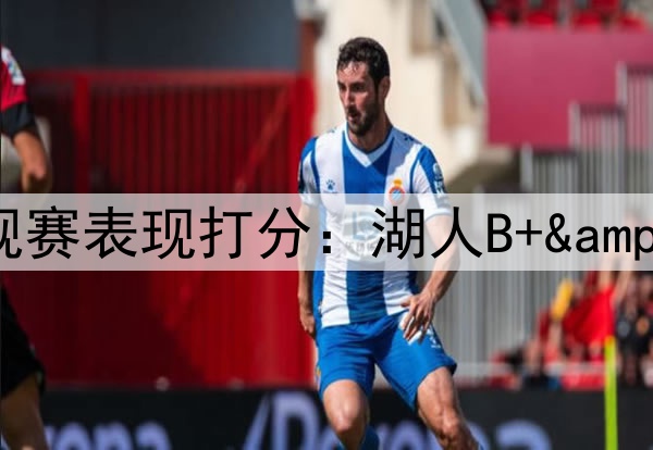 ESPN专家给本赛季各队常规赛表现打分：湖人B+&勇士B，76人和太阳均为F