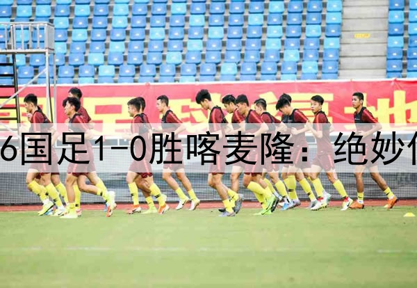 中国足球的希望！U16国足1-0胜喀麦隆：绝妙任意球破门 提前晋级