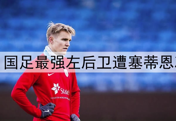 郁闷！7轮仅首发3次 国足最强左后卫遭塞蒂恩冷落 沦为中超边缘人