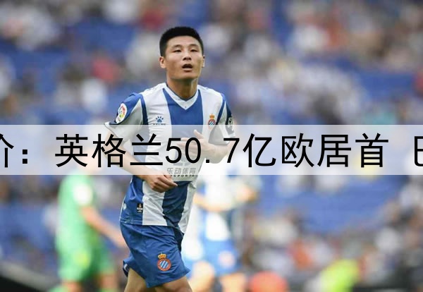 德转各国球员总身价：英格兰50.7亿欧居首 巴西49.1亿欧排第二