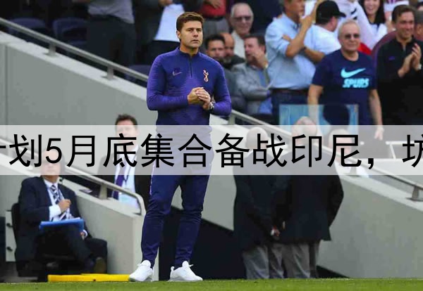 又要集训了？国足计划5月底集合备战印尼，坊间对此“褒贬不一”