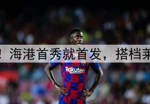 蒯纪闻中超处子秀！海港首秀就首发，搭档莱昂纳多，武磊替补