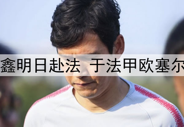 关注|魏祥鑫明日赴法 于法甲欧塞尔俱乐部试训