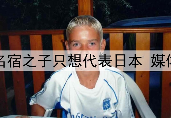 拒绝归化国足！27岁名宿之子只想代表日本 媒体人：他对中国没感情