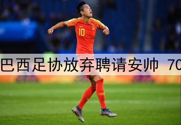 缘尽！因皇马阻拦，巴西足协放弃聘请安帅 70岁葡老帅成头号热门