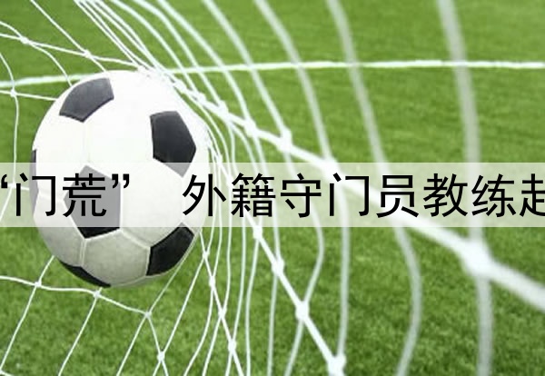 关注 | 国足闹“门荒” 外籍守门员教练赴成都考察刘殿座