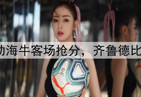 席尔瓦建功助海牛客场抢分，齐鲁德比1:1握手言和
