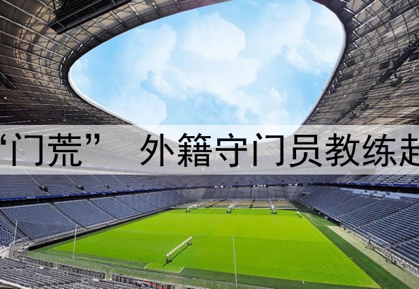 关注 | 国足闹“门荒” 外籍守门员教练赴成都考察刘殿座