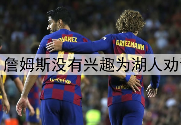 拒绝当湖人说客，詹姆斯没有兴趣为湖人劝说东契奇续约留队