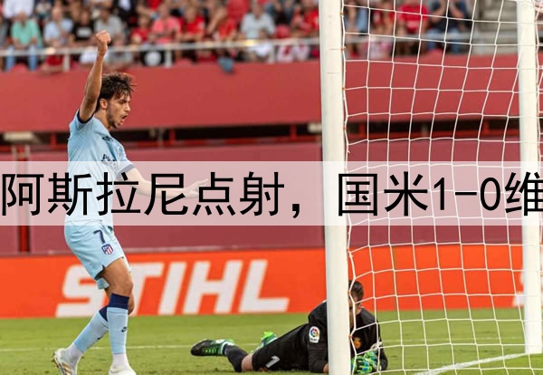 雪藏主力备战巴萨，阿斯拉尼点射，国米1-0维罗纳，保住卫冕希望