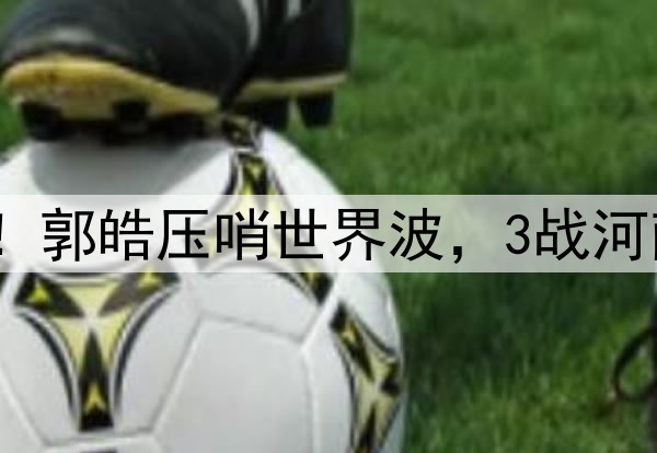 津门虎神奇大逆转！郭皓压哨世界波，3战河南全胜，连刷3纪录