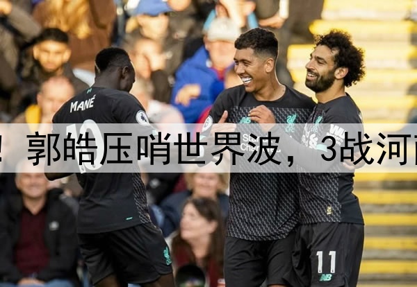 津门虎神奇大逆转！郭皓压哨世界波，3战河南全胜，连刷3纪录