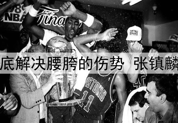 辽宁日报：为彻底解决腰胯的伤势 张镇麟今夏将进行手术