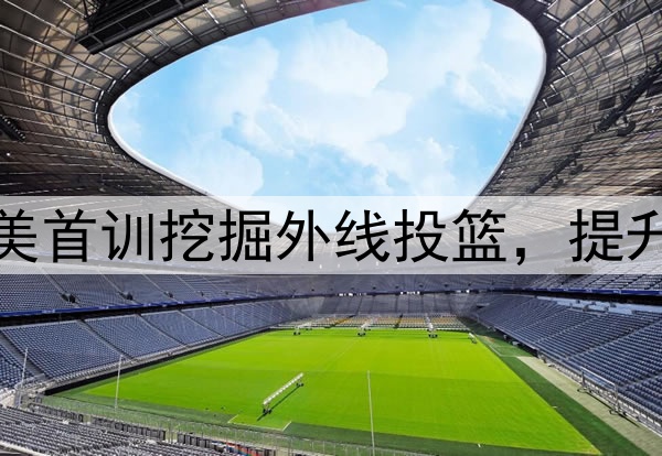 杨瀚森主打听劝！赴美首训挖掘外线投篮，提升脚步，全力弥补隐患