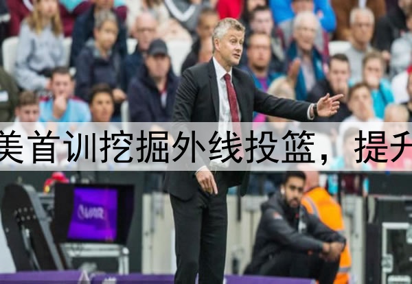 杨瀚森主打听劝！赴美首训挖掘外线投篮，提升脚步，全力弥补隐患