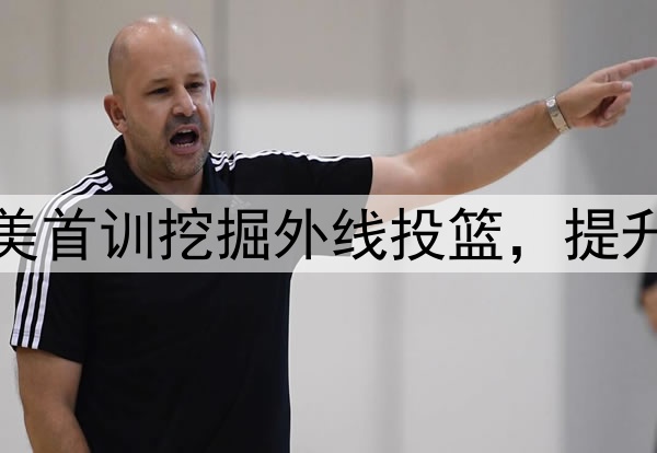 杨瀚森主打听劝！赴美首训挖掘外线投篮，提升脚步，全力弥补隐患