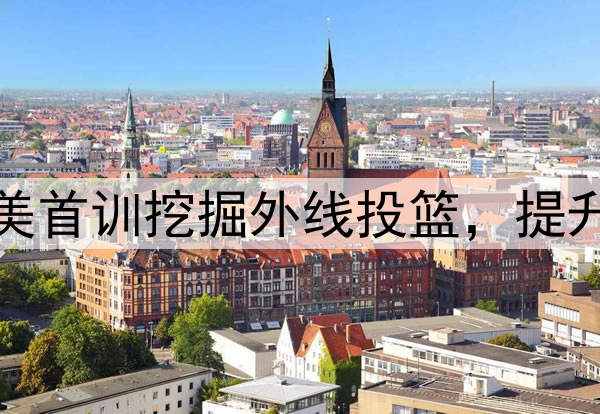 杨瀚森主打听劝！赴美首训挖掘外线投篮，提升脚步，全力弥补隐患