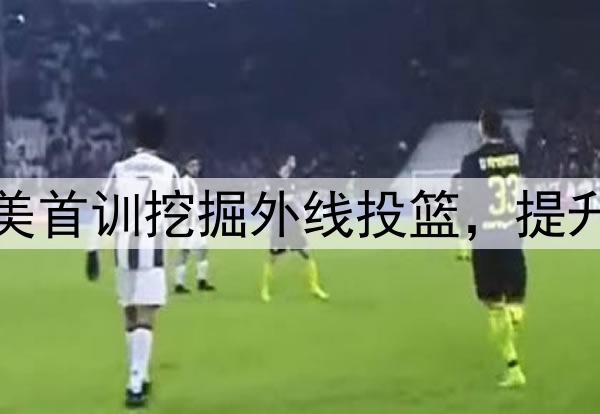 杨瀚森主打听劝！赴美首训挖掘外线投篮，提升脚步，全力弥补隐患