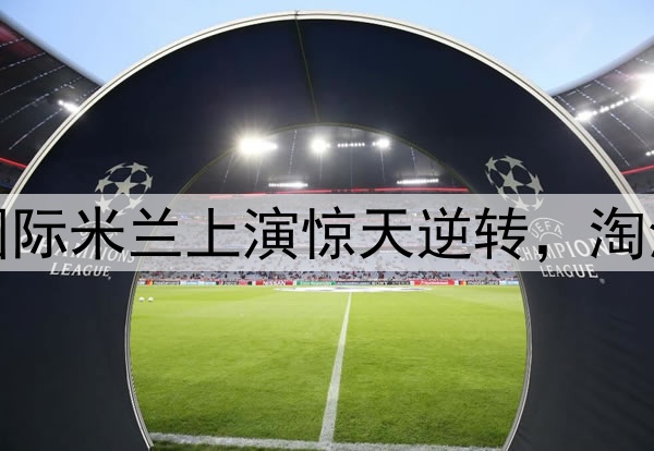 不被看好又怎样！国际米兰上演惊天逆转，淘汰巴萨晋级欧冠决赛