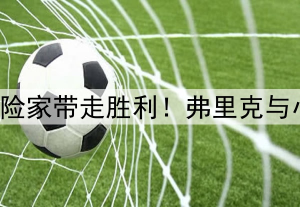 理想者挥洒激情，冒险家带走胜利！弗里克与小因扎吉联手造经典！