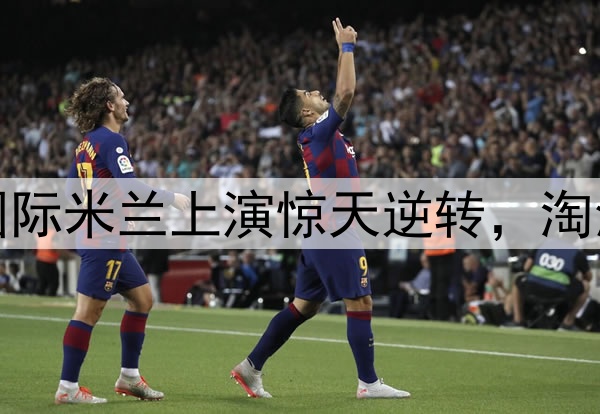 不被看好又怎样！国际米兰上演惊天逆转，淘汰巴萨晋级欧冠决赛