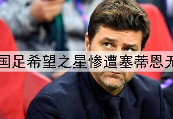 10轮坐穿板凳！昔日国足希望之星惨遭塞蒂恩无视，沦为中超多余人