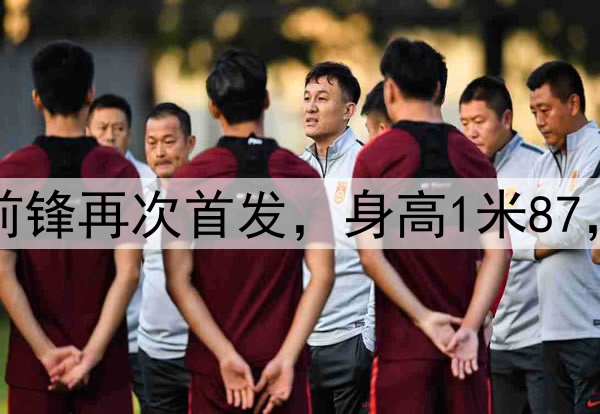 久违了！28岁国脚前锋再次首发，身高1米87，曾是国安替补奇兵