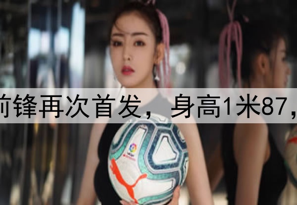 久违了！28岁国脚前锋再次首发，身高1米87，曾是国安替补奇兵