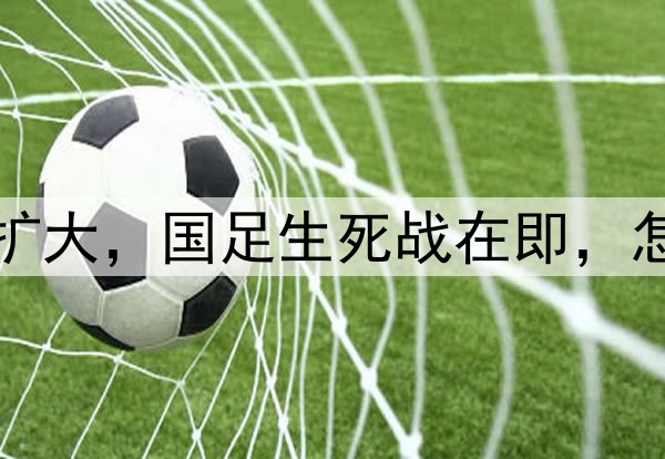 世预赛名单选材范围扩大，国足生死战在即，怎么权衡新人与稳定性