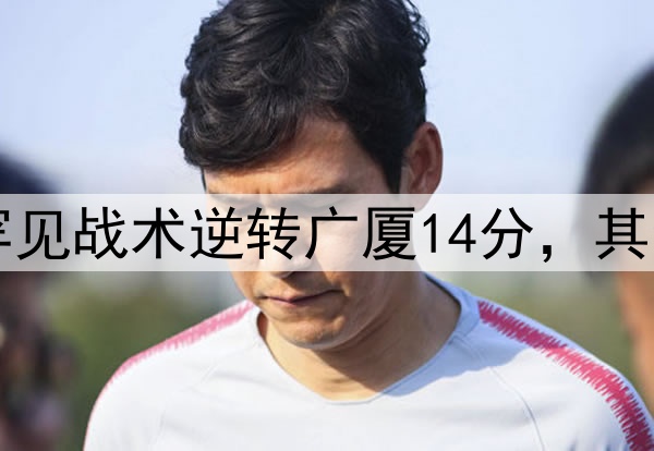 最大功臣！许利民罕见战术逆转广厦14分，其余19队教练无人敢用